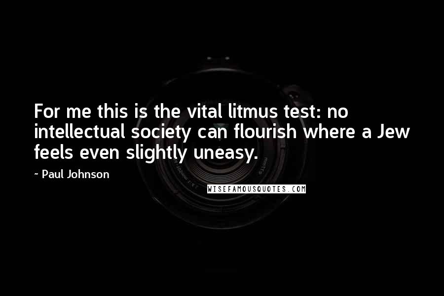 Paul Johnson Quotes: For me this is the vital litmus test: no intellectual society can flourish where a Jew feels even slightly uneasy.