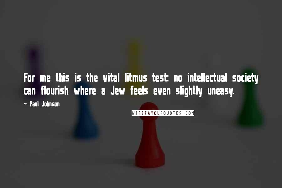 Paul Johnson Quotes: For me this is the vital litmus test: no intellectual society can flourish where a Jew feels even slightly uneasy.