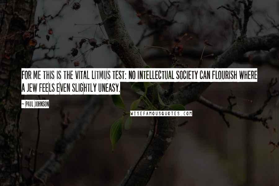 Paul Johnson Quotes: For me this is the vital litmus test: no intellectual society can flourish where a Jew feels even slightly uneasy.