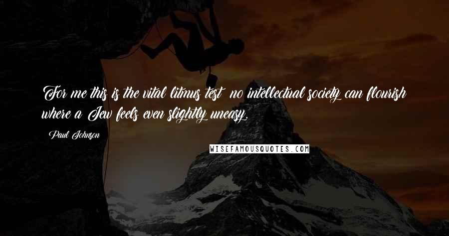 Paul Johnson Quotes: For me this is the vital litmus test: no intellectual society can flourish where a Jew feels even slightly uneasy.