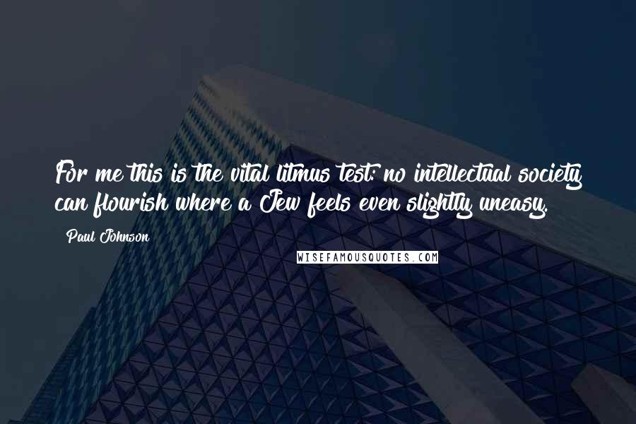 Paul Johnson Quotes: For me this is the vital litmus test: no intellectual society can flourish where a Jew feels even slightly uneasy.