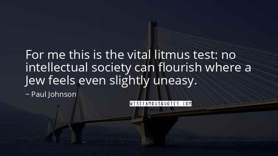 Paul Johnson Quotes: For me this is the vital litmus test: no intellectual society can flourish where a Jew feels even slightly uneasy.