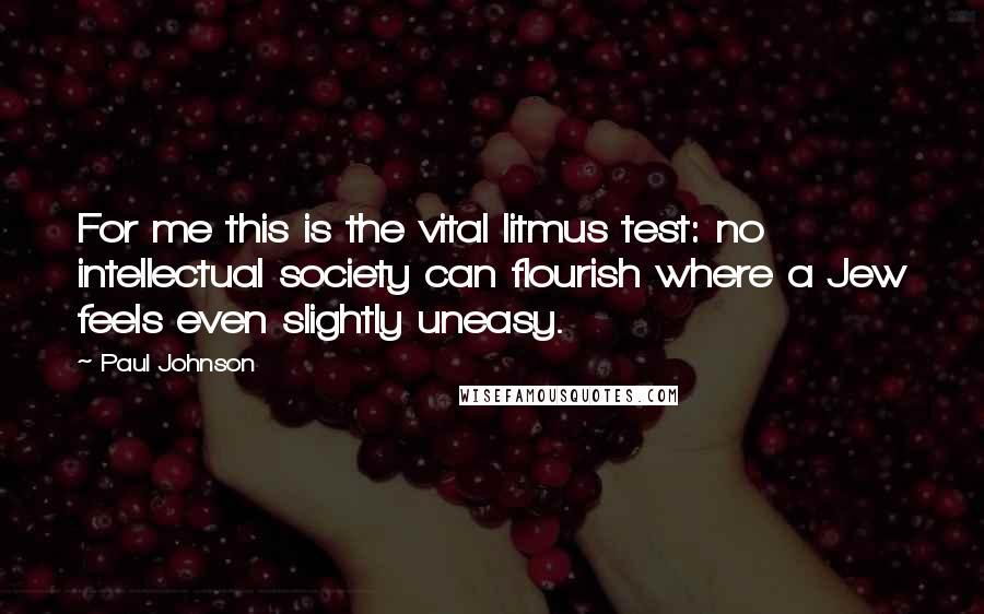 Paul Johnson Quotes: For me this is the vital litmus test: no intellectual society can flourish where a Jew feels even slightly uneasy.