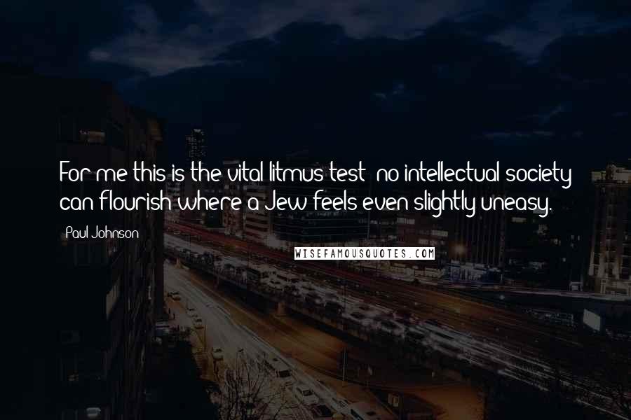 Paul Johnson Quotes: For me this is the vital litmus test: no intellectual society can flourish where a Jew feels even slightly uneasy.