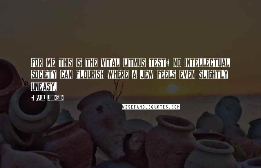 Paul Johnson Quotes: For me this is the vital litmus test: no intellectual society can flourish where a Jew feels even slightly uneasy.