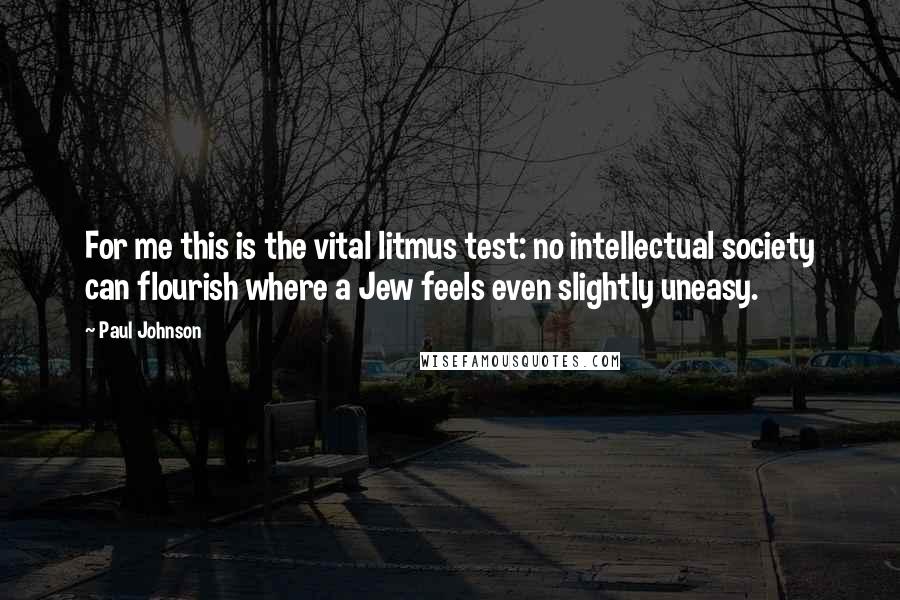 Paul Johnson Quotes: For me this is the vital litmus test: no intellectual society can flourish where a Jew feels even slightly uneasy.