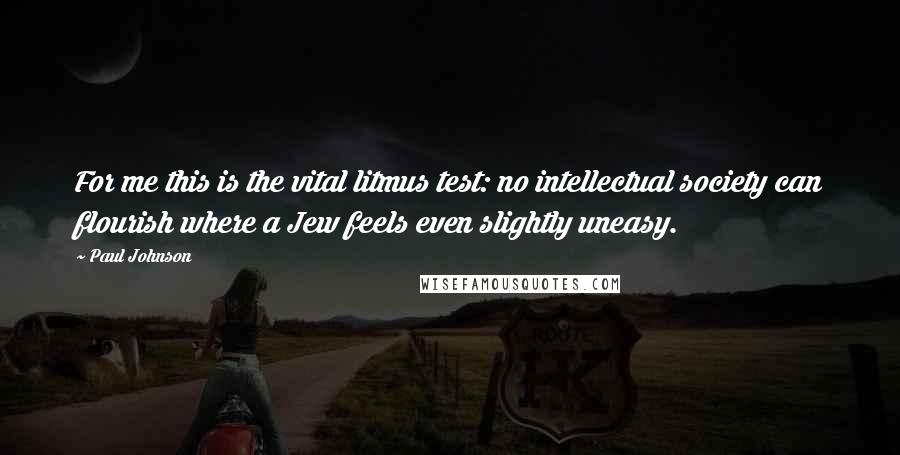 Paul Johnson Quotes: For me this is the vital litmus test: no intellectual society can flourish where a Jew feels even slightly uneasy.