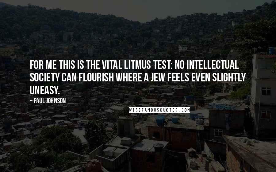 Paul Johnson Quotes: For me this is the vital litmus test: no intellectual society can flourish where a Jew feels even slightly uneasy.