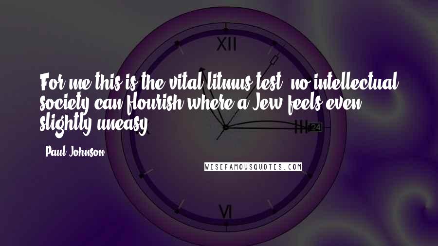 Paul Johnson Quotes: For me this is the vital litmus test: no intellectual society can flourish where a Jew feels even slightly uneasy.