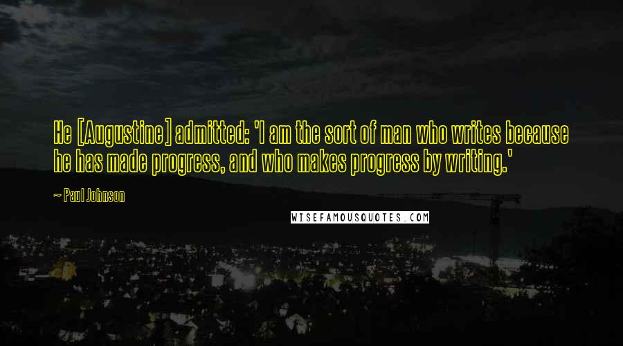 Paul Johnson Quotes: He [Augustine] admitted: 'I am the sort of man who writes because he has made progress, and who makes progress by writing.'