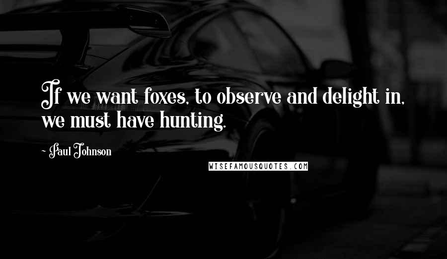 Paul Johnson Quotes: If we want foxes, to observe and delight in, we must have hunting.