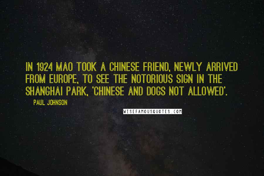 Paul Johnson Quotes: In 1924 Mao took a Chinese friend, newly arrived from Europe, to see the notorious sign in the Shanghai park, 'Chinese and Dogs Not Allowed'.