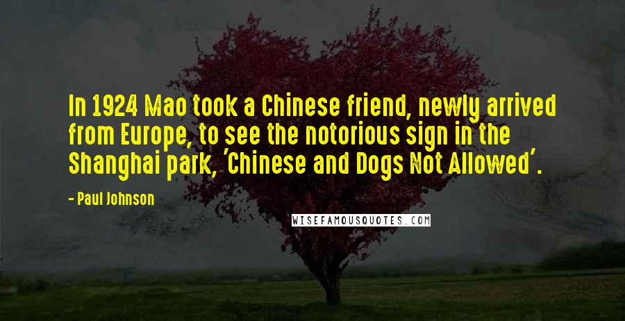 Paul Johnson Quotes: In 1924 Mao took a Chinese friend, newly arrived from Europe, to see the notorious sign in the Shanghai park, 'Chinese and Dogs Not Allowed'.