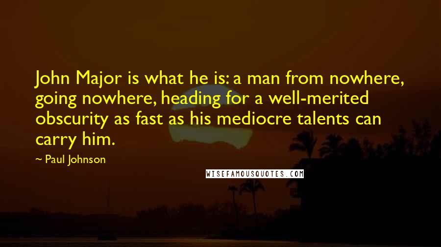 Paul Johnson Quotes: John Major is what he is: a man from nowhere, going nowhere, heading for a well-merited obscurity as fast as his mediocre talents can carry him.