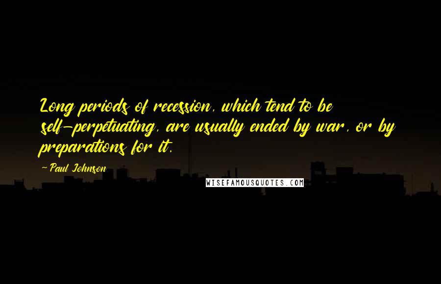 Paul Johnson Quotes: Long periods of recession, which tend to be self-perpetuating, are usually ended by war, or by preparations for it.