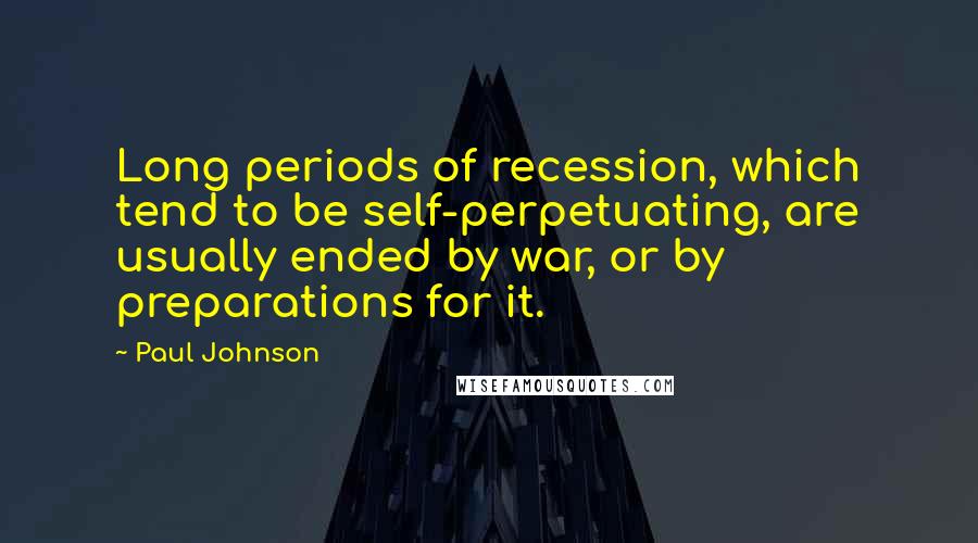 Paul Johnson Quotes: Long periods of recession, which tend to be self-perpetuating, are usually ended by war, or by preparations for it.