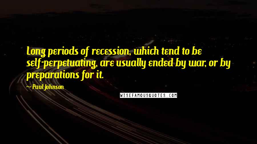 Paul Johnson Quotes: Long periods of recession, which tend to be self-perpetuating, are usually ended by war, or by preparations for it.