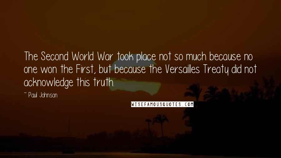 Paul Johnson Quotes: The Second World War took place not so much because no one won the First, but because the Versailles Treaty did not acknowledge this truth.