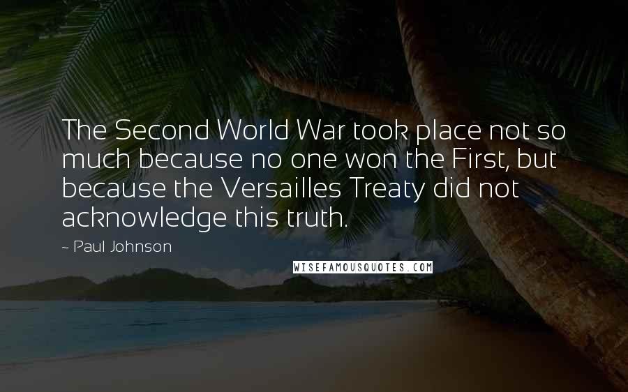 Paul Johnson Quotes: The Second World War took place not so much because no one won the First, but because the Versailles Treaty did not acknowledge this truth.