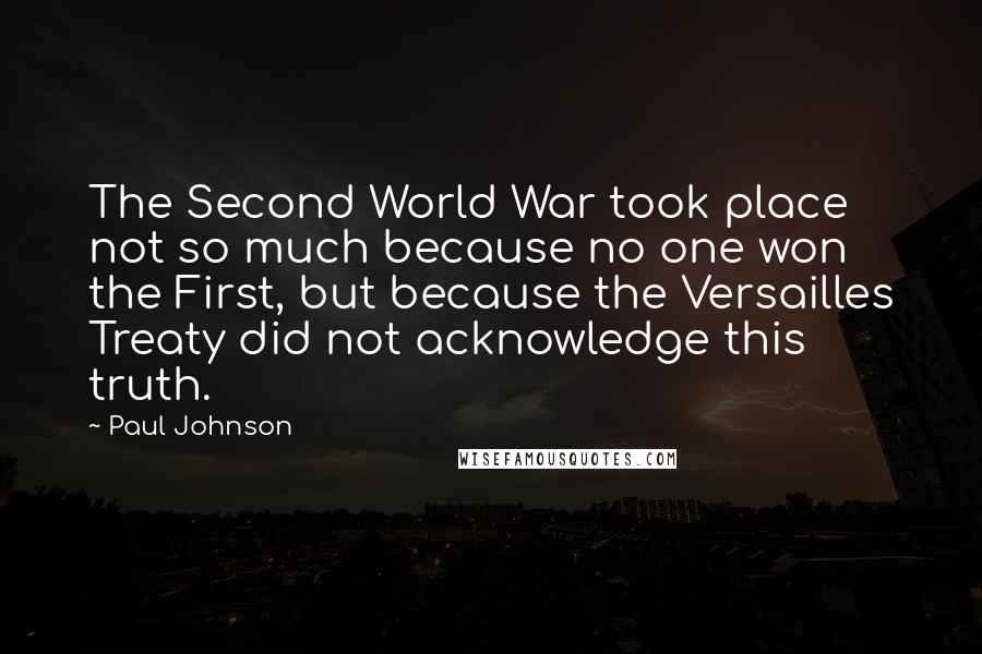 Paul Johnson Quotes: The Second World War took place not so much because no one won the First, but because the Versailles Treaty did not acknowledge this truth.