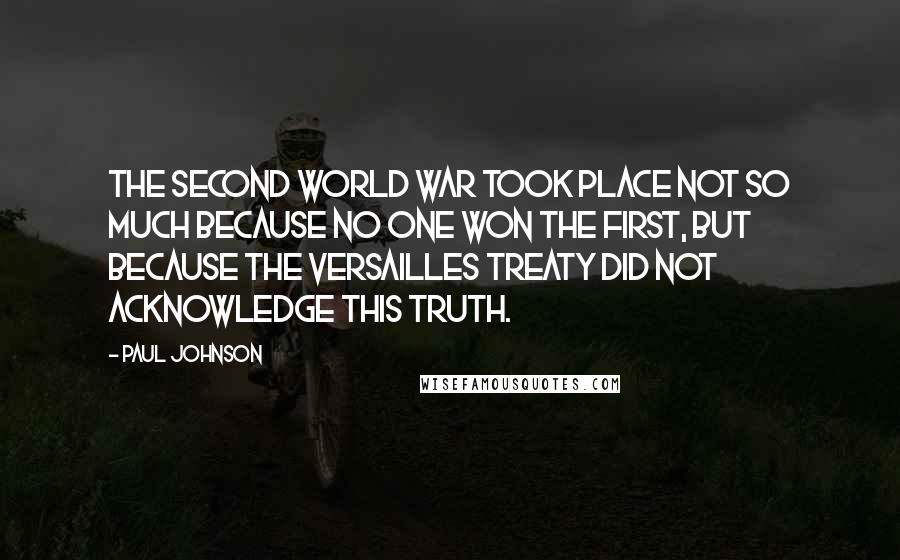 Paul Johnson Quotes: The Second World War took place not so much because no one won the First, but because the Versailles Treaty did not acknowledge this truth.