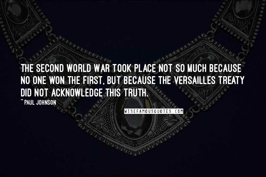 Paul Johnson Quotes: The Second World War took place not so much because no one won the First, but because the Versailles Treaty did not acknowledge this truth.