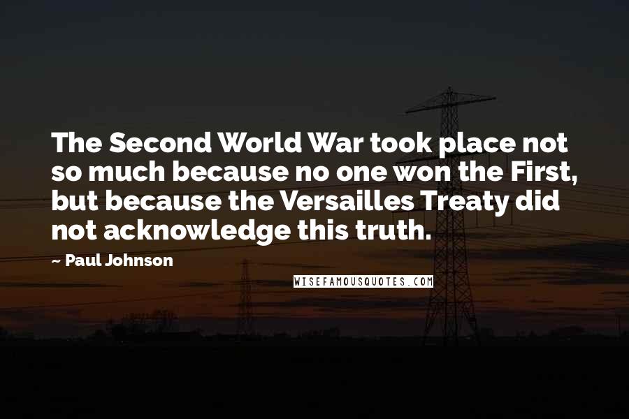 Paul Johnson Quotes: The Second World War took place not so much because no one won the First, but because the Versailles Treaty did not acknowledge this truth.