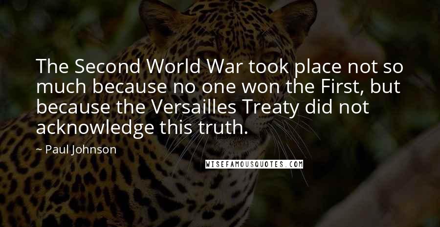 Paul Johnson Quotes: The Second World War took place not so much because no one won the First, but because the Versailles Treaty did not acknowledge this truth.