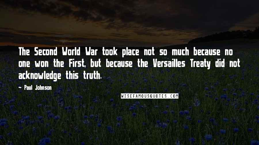 Paul Johnson Quotes: The Second World War took place not so much because no one won the First, but because the Versailles Treaty did not acknowledge this truth.