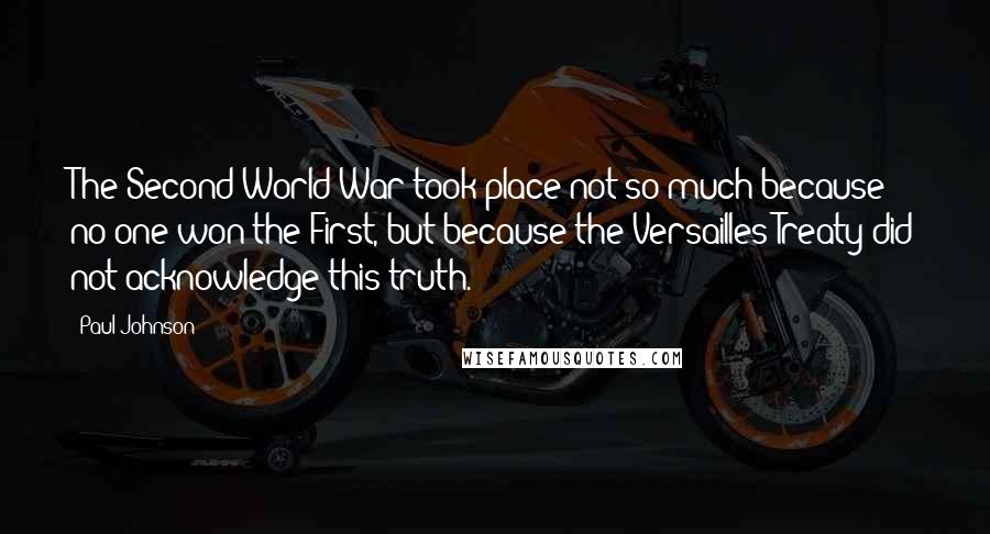 Paul Johnson Quotes: The Second World War took place not so much because no one won the First, but because the Versailles Treaty did not acknowledge this truth.