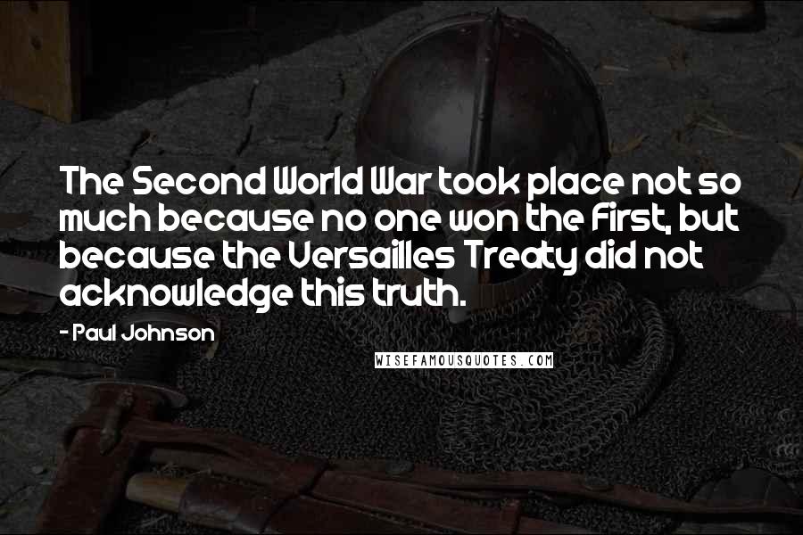 Paul Johnson Quotes: The Second World War took place not so much because no one won the First, but because the Versailles Treaty did not acknowledge this truth.