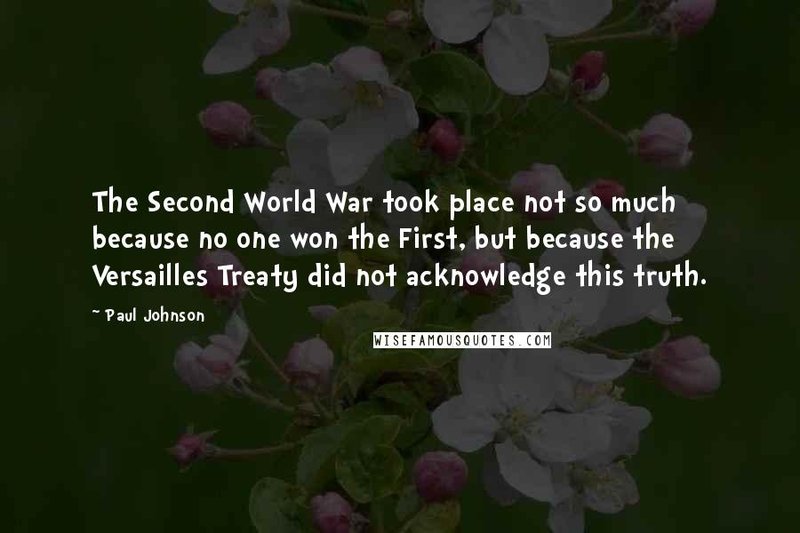 Paul Johnson Quotes: The Second World War took place not so much because no one won the First, but because the Versailles Treaty did not acknowledge this truth.