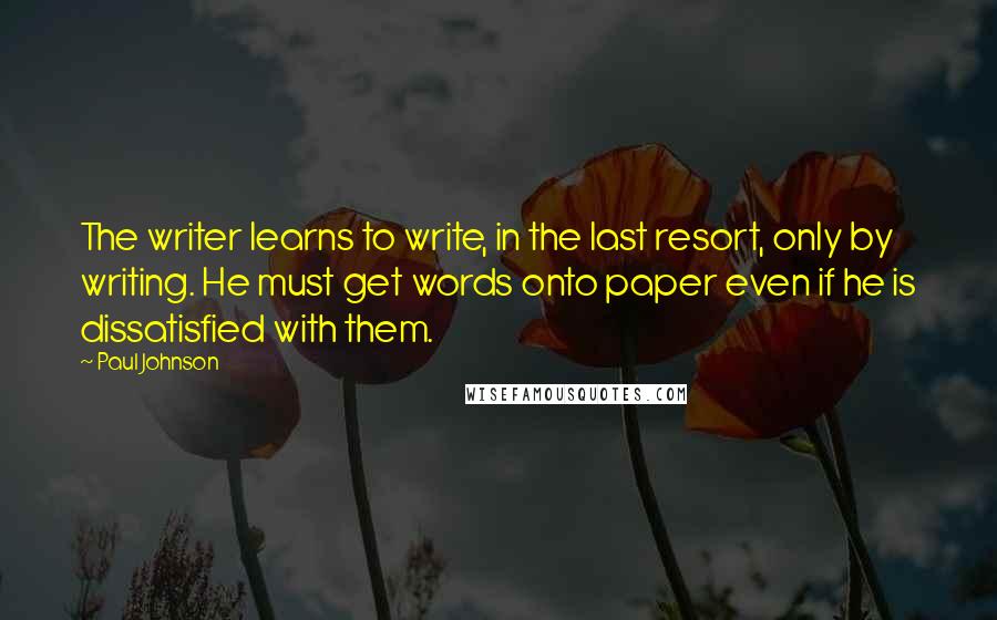 Paul Johnson Quotes: The writer learns to write, in the last resort, only by writing. He must get words onto paper even if he is dissatisfied with them.