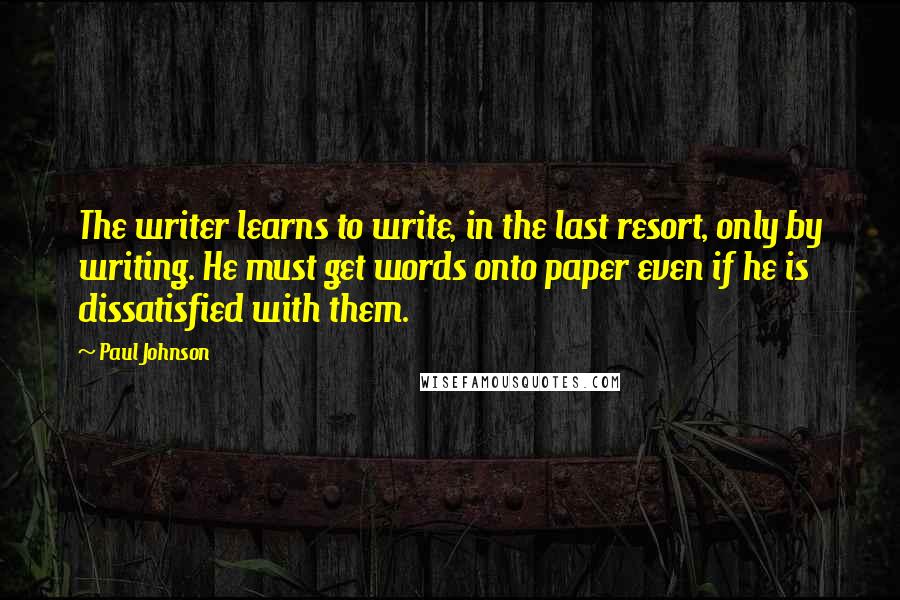 Paul Johnson Quotes: The writer learns to write, in the last resort, only by writing. He must get words onto paper even if he is dissatisfied with them.