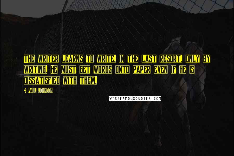 Paul Johnson Quotes: The writer learns to write, in the last resort, only by writing. He must get words onto paper even if he is dissatisfied with them.