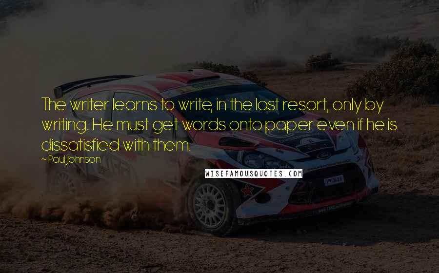 Paul Johnson Quotes: The writer learns to write, in the last resort, only by writing. He must get words onto paper even if he is dissatisfied with them.