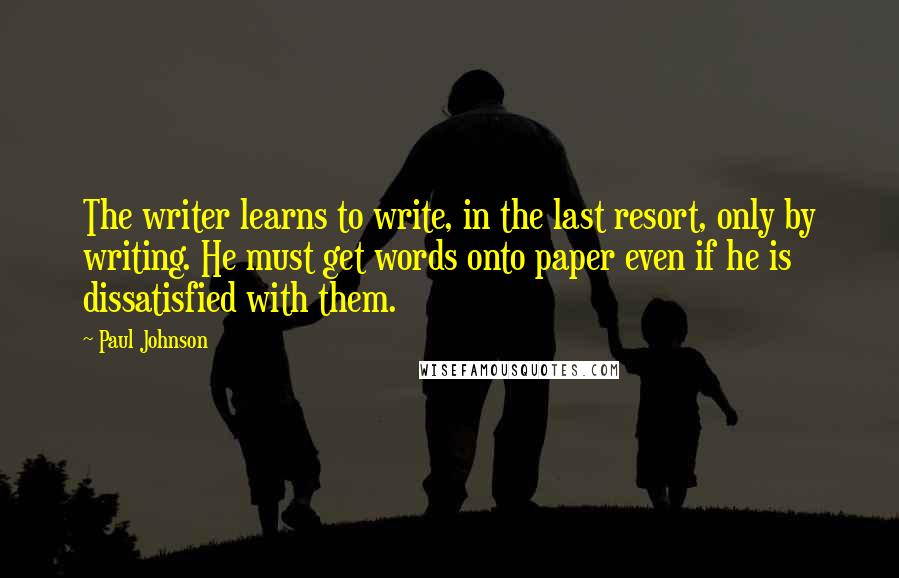 Paul Johnson Quotes: The writer learns to write, in the last resort, only by writing. He must get words onto paper even if he is dissatisfied with them.