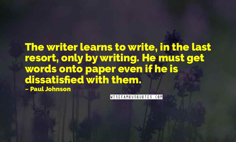 Paul Johnson Quotes: The writer learns to write, in the last resort, only by writing. He must get words onto paper even if he is dissatisfied with them.