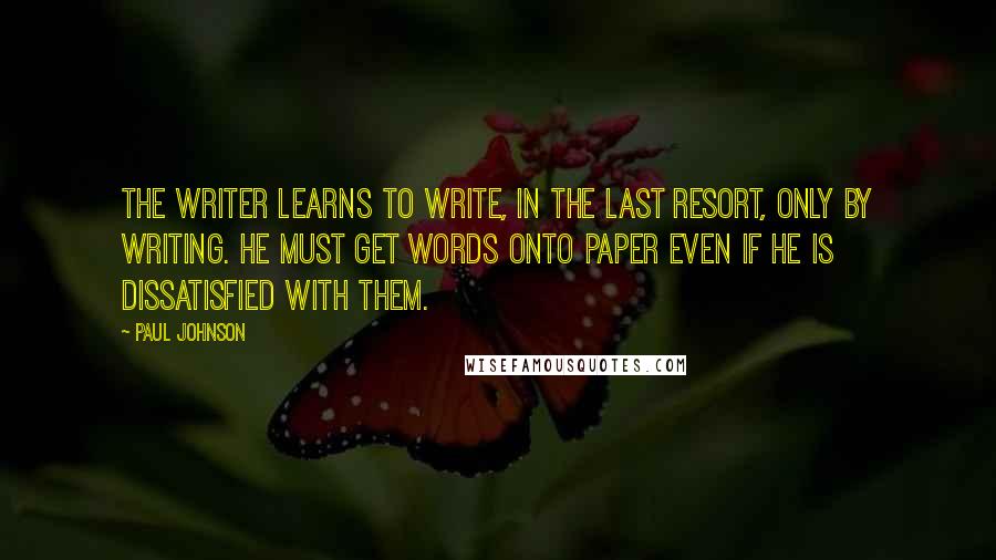 Paul Johnson Quotes: The writer learns to write, in the last resort, only by writing. He must get words onto paper even if he is dissatisfied with them.