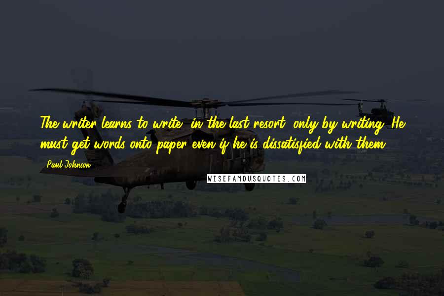 Paul Johnson Quotes: The writer learns to write, in the last resort, only by writing. He must get words onto paper even if he is dissatisfied with them.