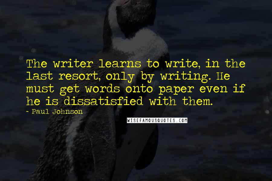 Paul Johnson Quotes: The writer learns to write, in the last resort, only by writing. He must get words onto paper even if he is dissatisfied with them.