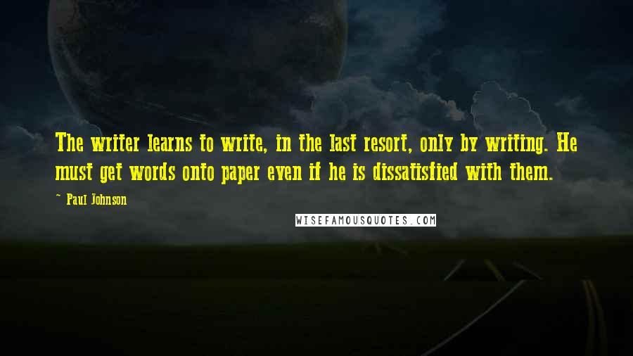 Paul Johnson Quotes: The writer learns to write, in the last resort, only by writing. He must get words onto paper even if he is dissatisfied with them.