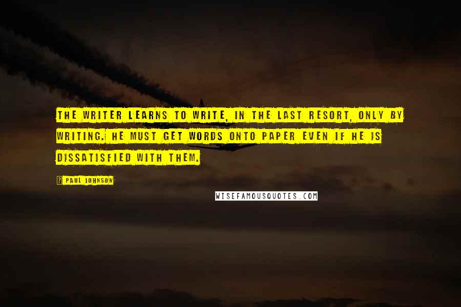 Paul Johnson Quotes: The writer learns to write, in the last resort, only by writing. He must get words onto paper even if he is dissatisfied with them.