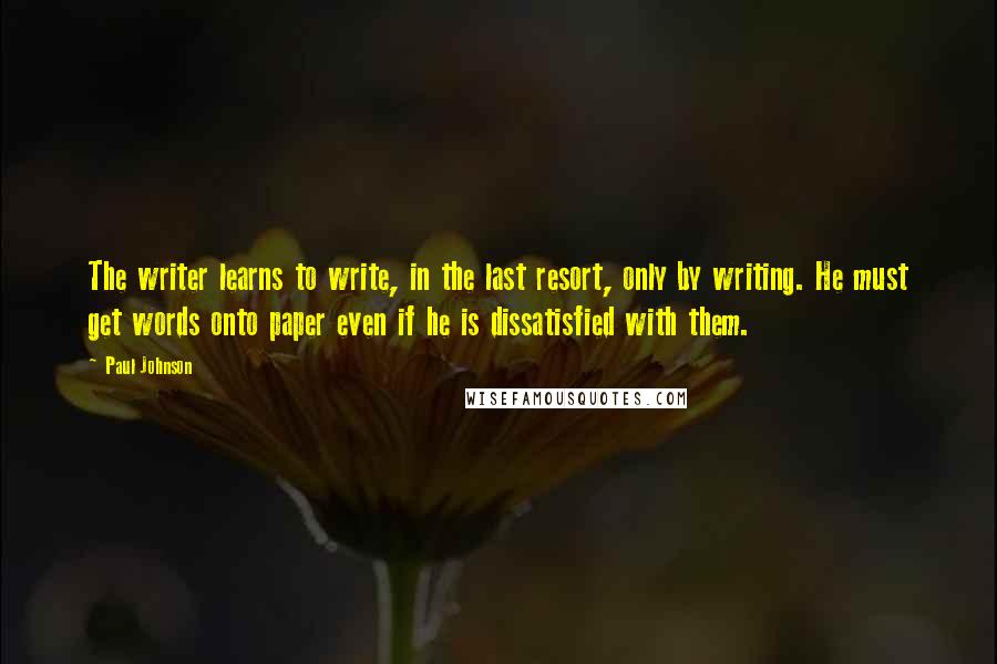 Paul Johnson Quotes: The writer learns to write, in the last resort, only by writing. He must get words onto paper even if he is dissatisfied with them.