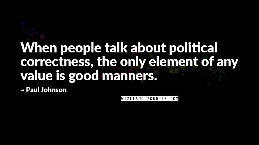 Paul Johnson Quotes: When people talk about political correctness, the only element of any value is good manners.