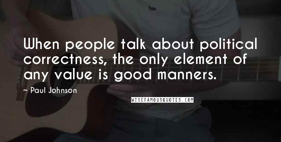 Paul Johnson Quotes: When people talk about political correctness, the only element of any value is good manners.
