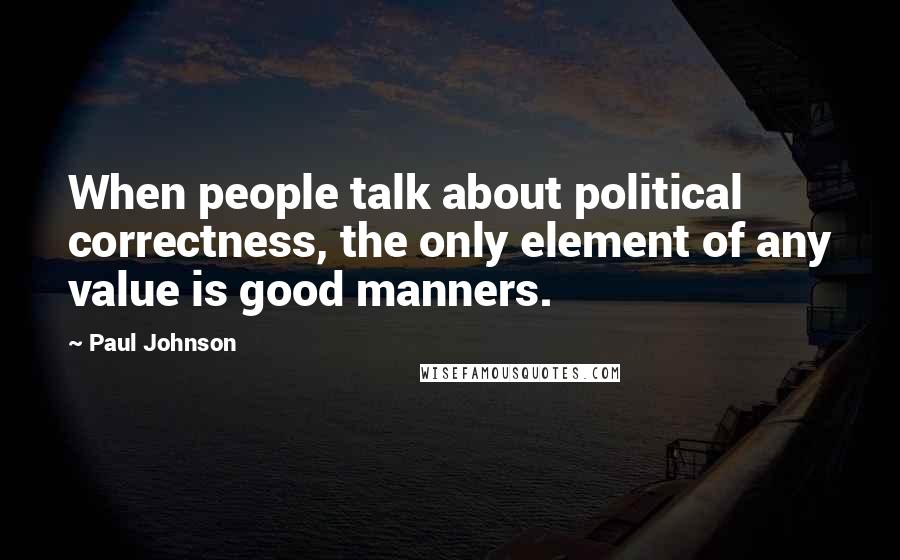 Paul Johnson Quotes: When people talk about political correctness, the only element of any value is good manners.