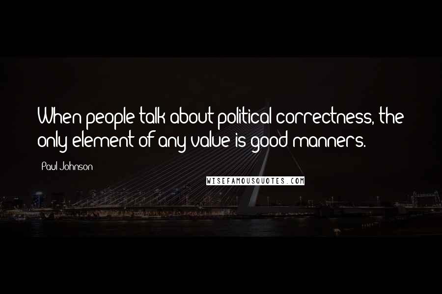 Paul Johnson Quotes: When people talk about political correctness, the only element of any value is good manners.