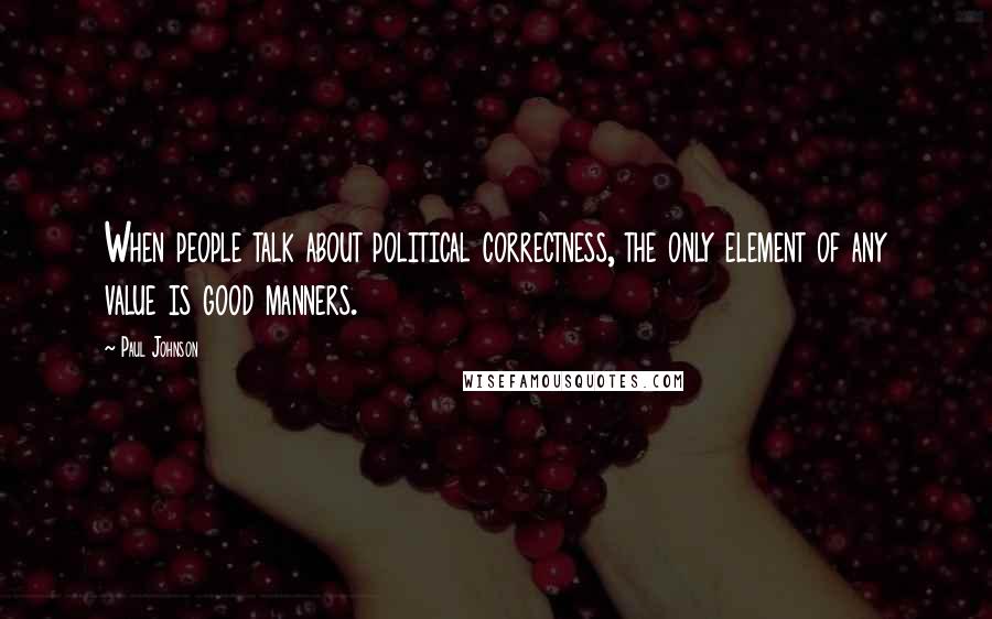 Paul Johnson Quotes: When people talk about political correctness, the only element of any value is good manners.