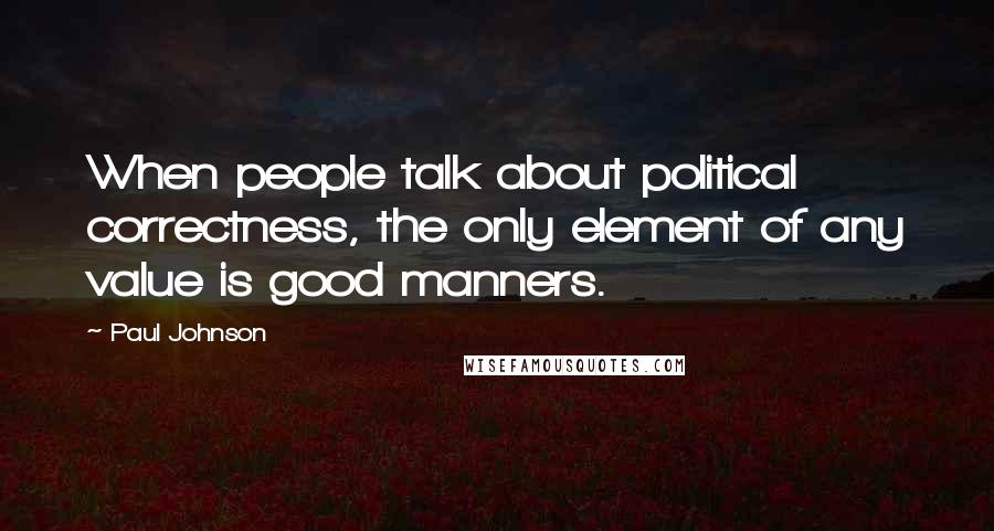 Paul Johnson Quotes: When people talk about political correctness, the only element of any value is good manners.